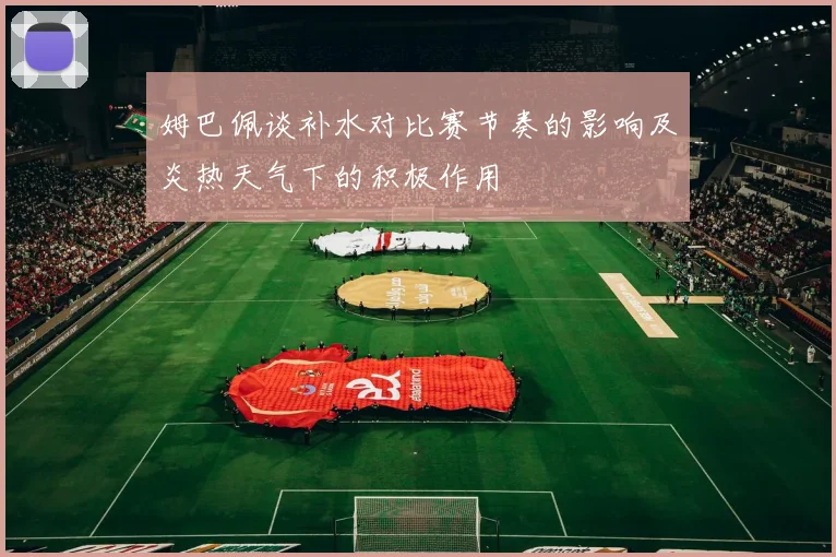 姆巴佩谈补水对比赛节奏的影响及炎热天气下的积极作用