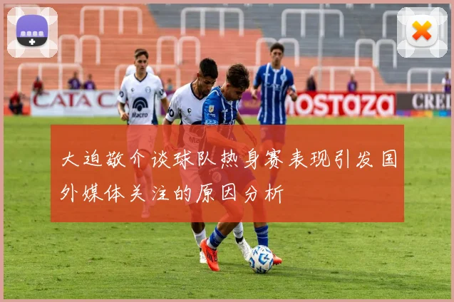 大迫敬介谈球队热身赛表现引发国外媒体关注的原因分析