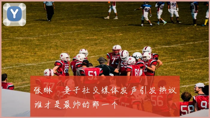 张琳芃妻子社交媒体发声引发热议谁才是最帅的那一个