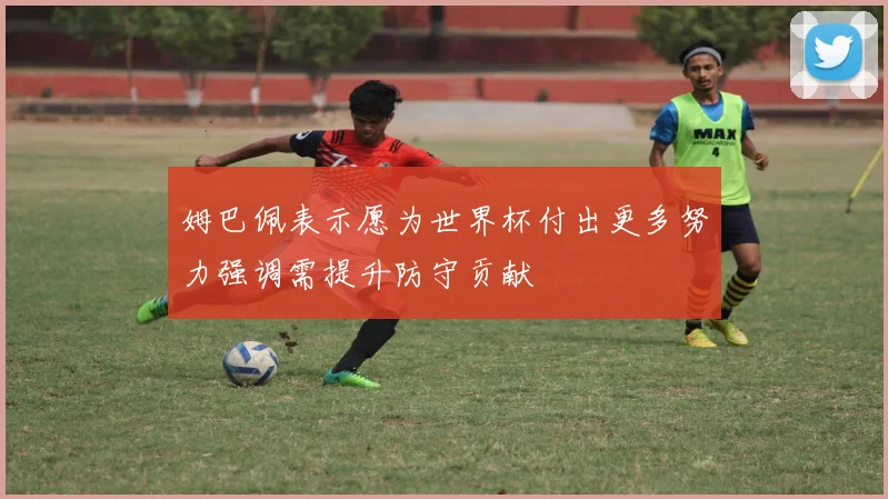 姆巴佩表示愿为世界杯付出更多努力强调需提升防守贡献