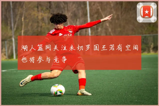 湖人篮网关注米切罗国王若有空间也将参与竞争