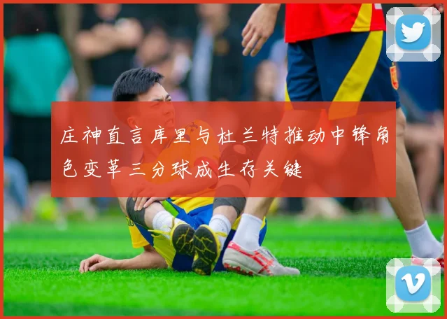 庄神直言库里与杜兰特推动中锋角色变革三分球成生存关键