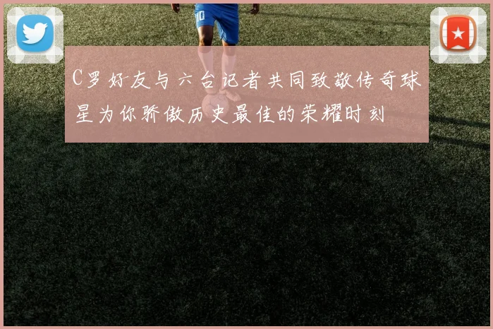 C罗好友与六台记者共同致敬传奇球星为你骄傲历史最佳的荣耀时刻
