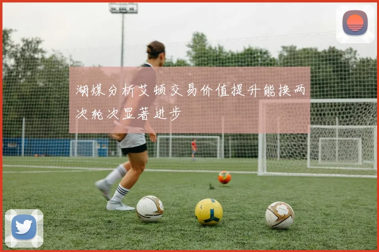 湖媒分析艾顿交易价值提升能换两次轮次显著进步