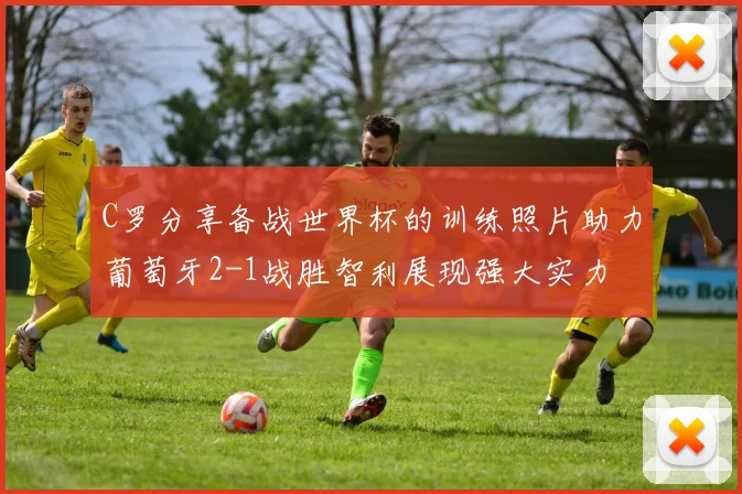 C罗分享备战世界杯的训练照片助力葡萄牙2-1战胜智利展现强大实力