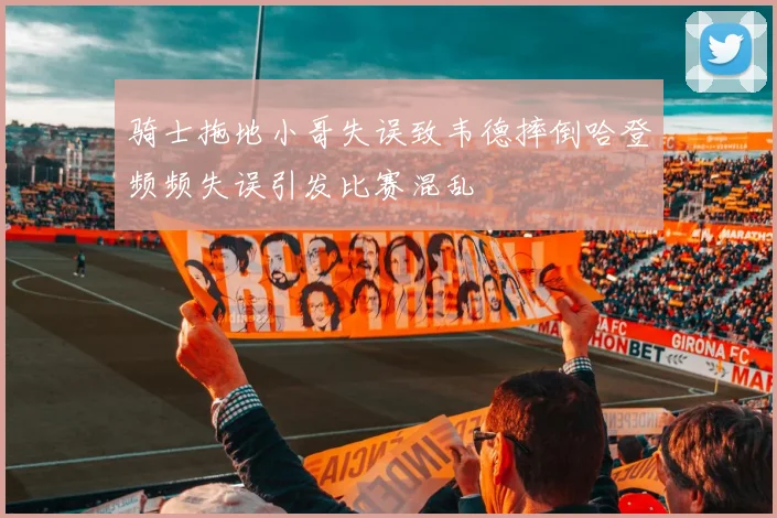 骑士拖地小哥失误致韦德摔倒哈登频频失误引发比赛混乱