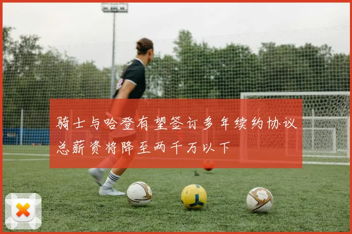 骑士与哈登有望签订多年续约协议总薪资将降至两千万以下
