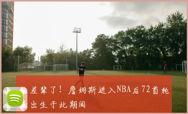 快差辈了！詹姆斯进入NBA后72首轮秀出生于此期间