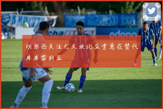 切尔西关注尤文坎比亚索意在替代库库雷利亚