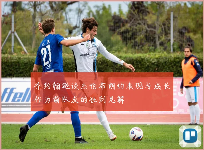 乔约翰逊谈杰伦布朗的表现与成长作为前队友的独到见解